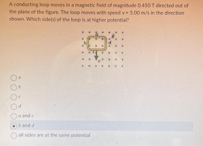 A conducting loop moves in a magnetic field of magnitude 0.450 T directed out of
the plane of the figure. The loop moves with speed v= 5.00 m/s in the direction
shown. Which side(s) of the loop is at higher potential?
V=
a
b
a and c
b and d
all sides are at the same potential
O
.
.
P