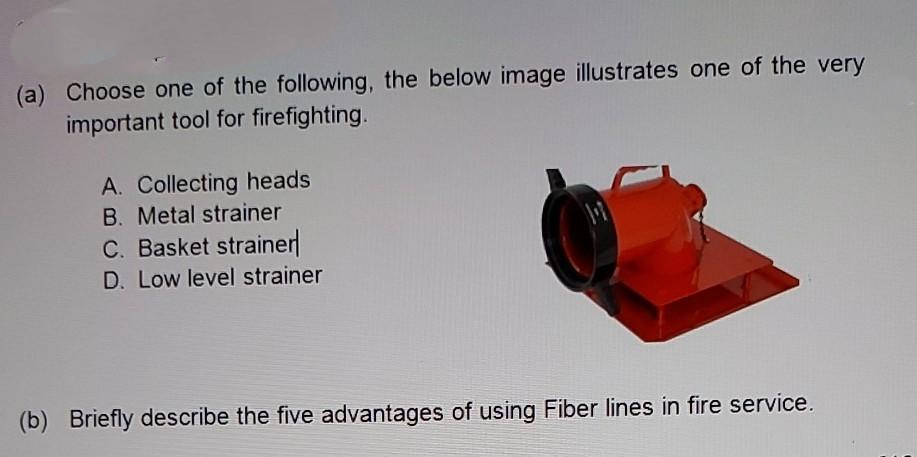 (a) Choose one of the following, the below image illustrates one of the very
important tool for firefighting.
A. Collecting heads
B. Metal strainer
C. Basket strainer
D. Low level strainer
(b) Briefly describe the five advantages of using Fiber lines in fire service.