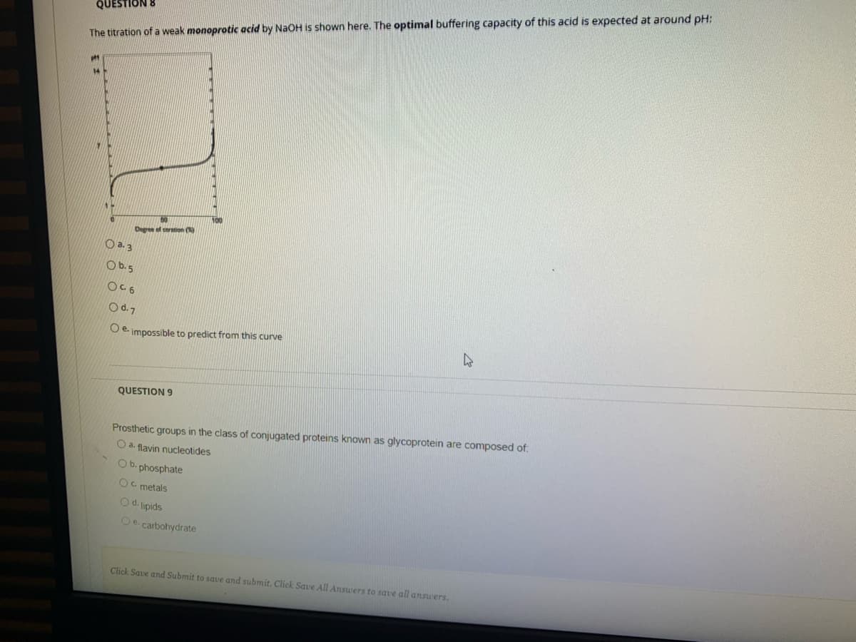 QUESTION
The titration of a weak monoprotic acid by NaOH is shown here. The optimal buffering capacity of this acid is expected at around pH:
Degree of ceration ()
O a. 3
O b.5
OC6
Od.7
O e. impossible to predict from this curve
QUESTION 9
Prosthetic groups in the class of conjugated proteins known as glycoprotein are composed of:
O a. flavin nucleotides
O b. phosphate
Oc metals
O d. lipids
O e. carbohydrate
Click Save and Submit to save and submit. Click Save All Answers to save all answers.
