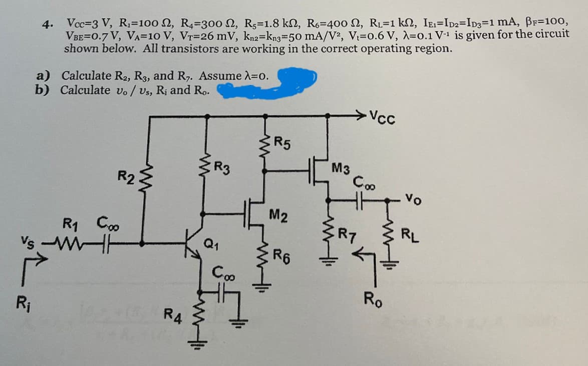 4. Vcc 3 V, R₁=100 2, R4=300 2, Rs=1.8 k, R6=400 2, RL=1 k, IE1=ID2=ID3=1 mA, ẞF=100,
VBE=0.7 V, VA=10 V, VT=26 mV, kn2=kn3=50 mA/V2, V=0.6 V, λ=0.1 V-1 is given for the circuit
shown below. All transistors are working in the correct operating region.
a) Calculate R2, R3, and R7. Assume λ=0.
b) Calculate vo / Us, Ri and Ro.
Coo
R1
Vs WH
له
R₁
R2
w
-Vcc
F
ww
www
R5
M3
R3
Coo
vo
M2
RL
RT
R6
Coo
Ro
R4