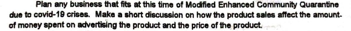 Plan any business that fits at this time of Modified Enhanced Community Quarantine
due to covid-19 crises. Make a short discussion on how the product sales affect the amount-
of money spent on advertising the product and the price of the product.
