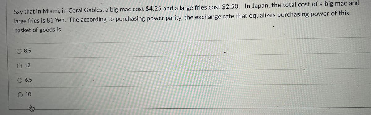 Say that in Miami, in Coral Gables, a big mac cost $4.25 and a large fries cost $2.50. In Japan, the total cost of a big mac and
large fries is 81 Yen. The according to purchasing power parity, the exchange rate that equalizes purchasing power of this
basket of goods is
8.5
О 12
O 6.5
O 10
