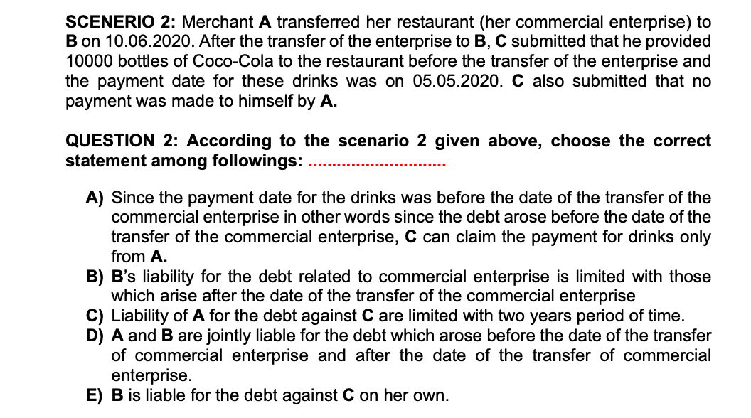 SCENERIO 2: Merchant A transferred her restaurant (her commercial enterprise) to
B on 10.06.2020. After the transfer of the enterprise to B, C submitted that he provided
10000 bottles of Coco-Cola to the restaurant before the transfer of the enterprise and
the payment date for these drinks was on 05.05.2020. C also submitted that no
payment was made to himself by A.
QUESTION 2: According to the scenario 2 given above, choose the correct
statement among followings:
A) Since the payment date for the drinks was before the date of the transfer of the
commercial enterprise in other words since the debt arose before the date of the
transfer of the commercial enterprise, C can claim the payment for drinks only
from A.
B) B's liability for the debt related to commercial enterprise is limited with those
which arise after the date of the transfer of the commercial enterprise
C) Liability of A for the debt against C are limited with two years period of time.
D) A and Bare jointly liable for the debt which arose before the date of the transfer
of commercial enterprise and after the date of the transfer of commercial
enterprise.
E) B is liable for the debt against C on her own.
