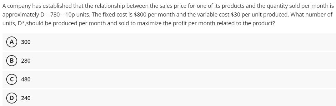 A company has established that the relationship between the sales price for one of its products and the quantity sold per month is
approximately D = 780 - 10p units. The fixed cost is $800 per month and the variable cost $30 per unit produced. What number of
units, D*,should be produced per month and sold to maximize the profit per month related to the product?
A 300
B 280
C) 480
D
240