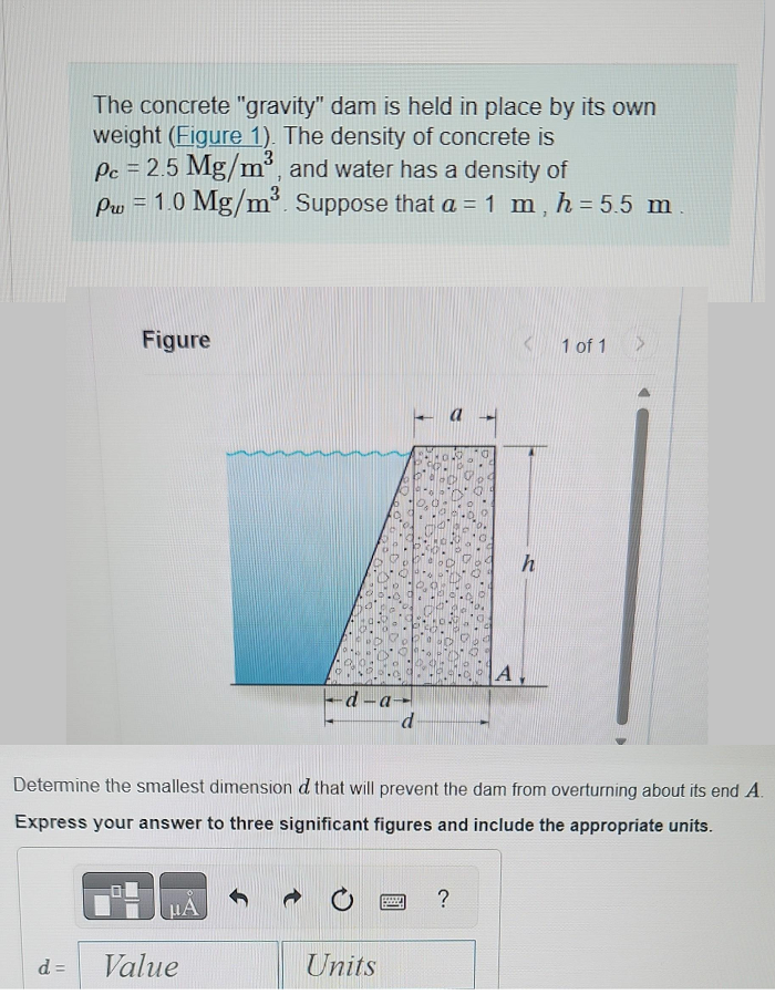 The concrete "gravity" dam is held in place by its own
weight (Figure 1). The density of concrete is
Pc = 2.5 Mg/m³, and water has a density of
Pw = 1.0 Mg/m³. Suppose that a = 1 m, h = 5.5 m
d =
Figure
μA
d-a-
d
Value
Determine the smallest dimension d that will prevent the dam from overturning about its end A.
Express your answer to three significant figures and include the appropriate units.
Units
POS
A
?
h
1 of 1