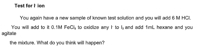 Test for I ion
You again have a new sample of known test solution and you will add 6 M HCI.
You will add to it 0.1M FeCl, to oxidize any I to l; and add 1mL hexane and you
agitate
the mixture. What do you think will happen?
