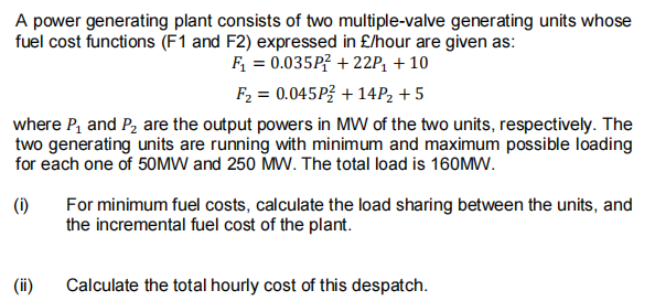 A power generating plant consists of two multiple-valve generating units whose
fuel cost functions (F1 and F2) expressed in £/hour are given as:
F = 0.035P? + 22P, + 10
F2 = 0.045P3 + 14P2 + 5
where P, and P, are the output powers in MW of the two units, respectively. The
two generating units are running with minimum and maximum possible loading
for each one of 50MW and 250 MW. The total load is 160MW.
For minimum fuel costs, calculate the load sharing between the units, and
the incremental fuel cost of the plant.
(1)
(ii)
Calculate the total hourly cost of this despatch.
