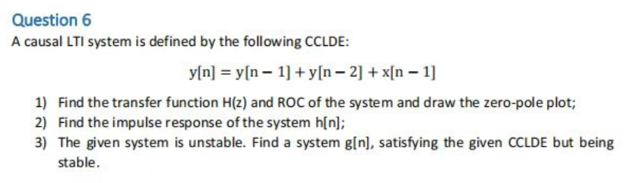 Question 6
A causal LTI system is defined by the following CCLDE:
y[n] = y[n 1] +y[n- 2] + x[n 1]
1) Find the transfer function H(z) and ROC of the system and draw the zero-pole plot;
2) Find the impulse response of the system h[n];
3) The given system is unstable. Find a system g[n], satisfying the given CCLDE but being
stable.