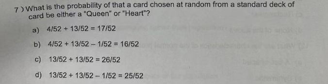 7) What is the probability of that a card chosen at random from a standard deck of
card be either a "Queen" or "Heart"?
a) 4/52+ 13/52 = 17/52
b) 4/52 + 13/52 - 1/52 = 16/52
c) 13/52 + 13/52 = 26/52
d) 13/52 + 13/52- 1/52= 25/52