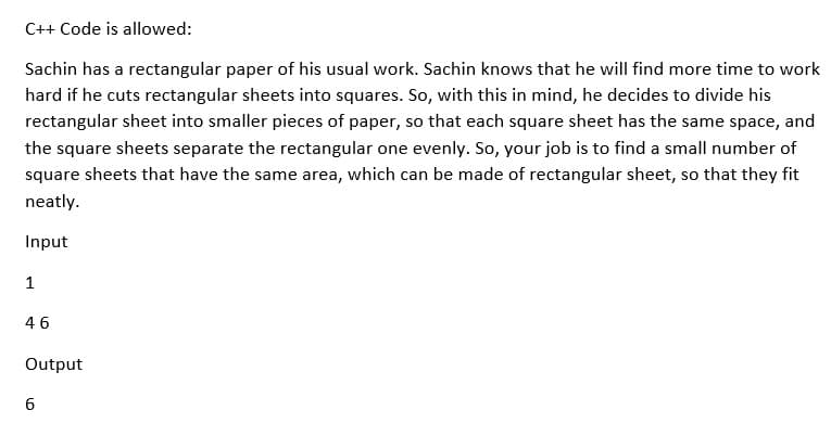 C++ Code is allowed:
Sachin has a rectangular paper of his usual work. Sachin knows that he will find more time to work
hard if he cuts rectangular sheets into squares. So, with this in mind, he decides to divide his
rectangular sheet into smaller pieces of paper, so that each square sheet has the same space, and
the square sheets separate the rectangular one evenly. So, your job is to find a small number of
square sheets that have the same area, which can be made of rectangular sheet, so that they fit
neatly.
Input
1
46
Output
6