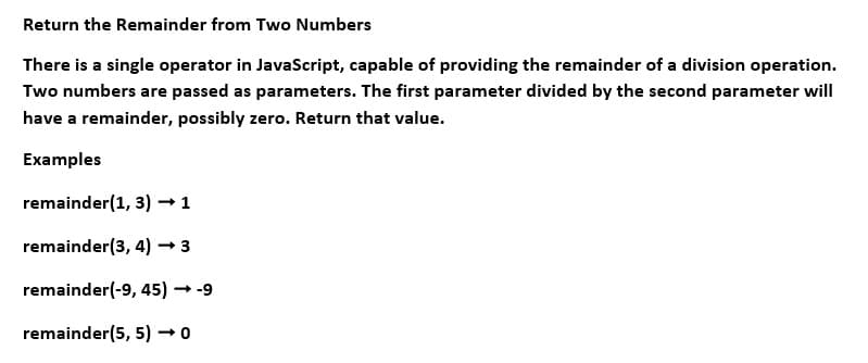 Return the Remainder from Two Numbers
There is a single operator in JavaScript, capable of providing the remainder of a division operation.
Two numbers are passed as parameters. The first parameter divided by the second parameter will
have a remainder, possibly zero. Return that value.
Examples
remainder(1, 3) → 1
remainder(3, 4) → 3
remainder(-9, 45) → -9
remainder(5, 5) → 0