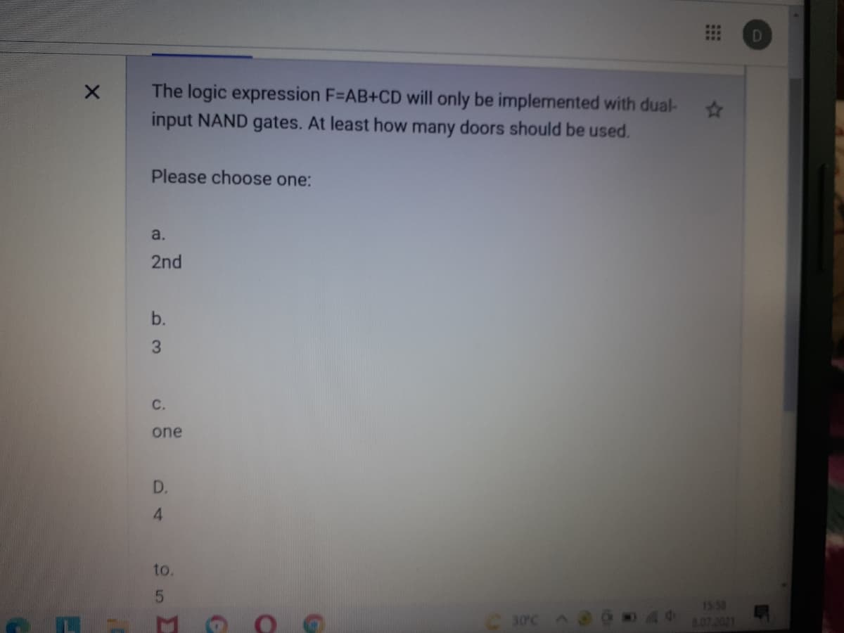 D
The logic expression F=AB+CD will only be implemented with dual-
input NAND gates. At least how many doors should be used.
23
Please choose one:
a.
2nd
b.
3
C.
one
D.
4
to.
30°C
1558
807.2021
