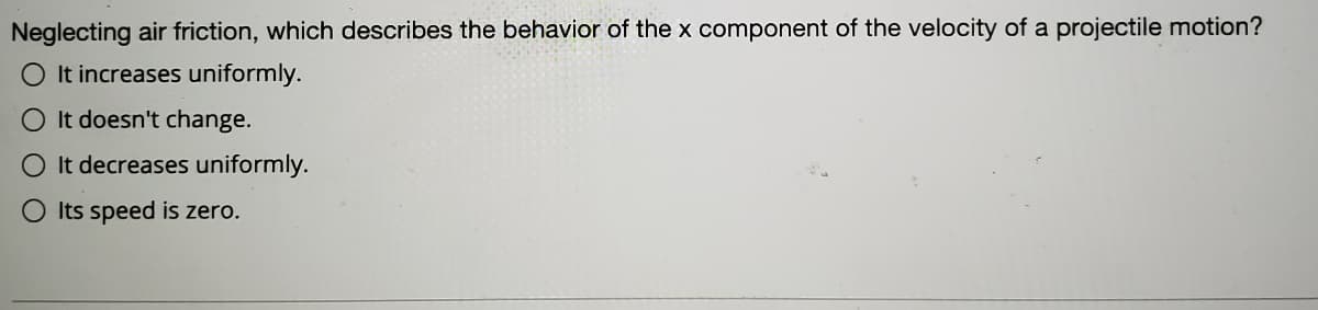 Neglecting air friction, which describes the behavior of the x component of the velocity of a projectile motion?
O It increases uniformly.
It doesn't change.
O It decreases uniformly.
Its speed is zero.
