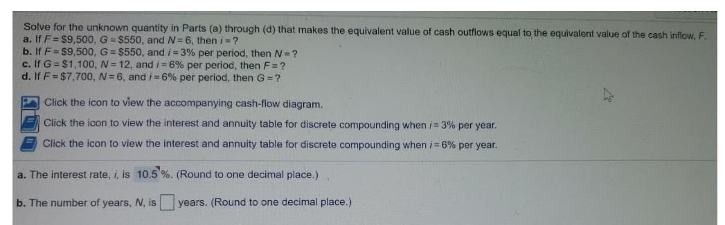 Solve for the unknown quantity in Parts (a) through (d) that makes the equivalent value of cash outflows equal to the equivalent value of the cash inflow, F.
a. If F= $9,500, G = $550, and N=6, then i = ?
b. If F = $9,500, G= $550, and i = 3% per period, then N = ?
c. If G = $1,100, N = 12, and i =6% per period, then F= ?
d. If F = $7,700, N= 6, and i = 6% per period, then G = ?
Click the icon to view the accompanying cash-flow diagram.
E Click the icon to view the interest and annuity table for discrete compounding when i = 3% per year.
Click the icon to view the interest and annuity table for discrete compounding when i= 6% per year.
a. The interest rate, i, is 10.5 %. (Round to one decimal place.)
b. The number of years, N, is
years. (Round to one decimal place.)
