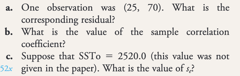 a. One observation was (25, 70). What is the
corresponding residual?
b. What is the value of the sample correlation
coefficient?
=
c. Suppose that SSTo 2520.0 (this value was not
52x given in the paper). What is the value of se?
