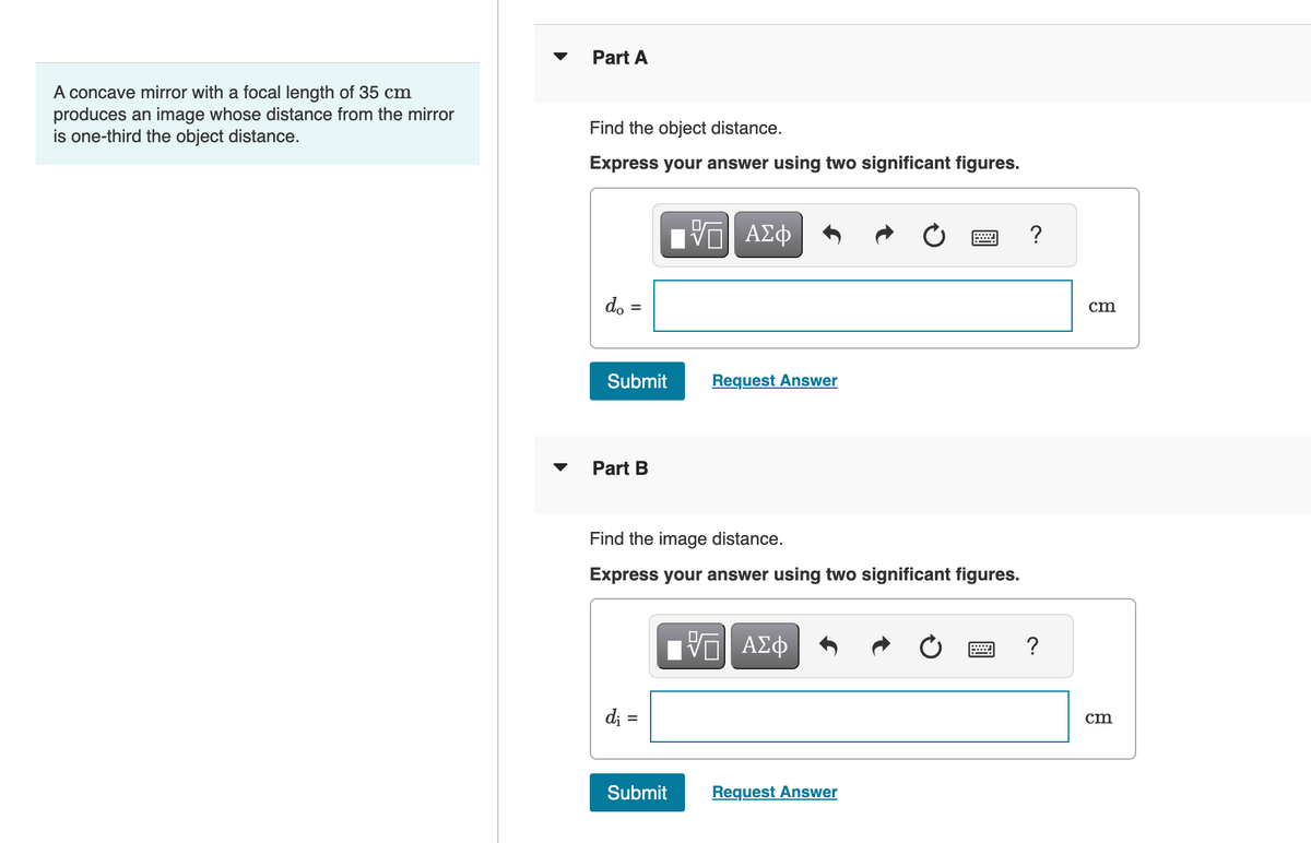 A concave mirror with a focal length of 35 cm
produces an image whose distance from the mirror
is one-third the object distance.
Part A
Find the object distance.
Express your answer using two significant figures.
do
Submit
Part B
di =
VE ΑΣΦ
Request Answer
Find the image distance.
Express your answer using two significant figures.
Submit
IV—| ΑΣΦ
www
Request Answer
?
?
cm
cm