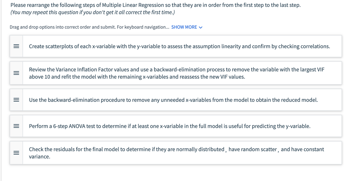 Please rearrange the following steps of Multiple Linear Regression so that they are in order from the first step to the last step.
(You may repeat this question if you don't get it all correct the first time.)
Drag and drop options into correct order and submit. For keyboard navigation... SHOW MORE ✓
=
Create scatterplots of each x-variable with the y-variable to assess the assumption linearity and confirm by checking correlations.
III
III
=
Review the Variance Inflation Factor values and use a backward-elimination process to remove the variable with the largest VIF
above 10 and refit the model with the remaining x-variables and reassess the new VIF values.
Use the backward-elimination procedure to remove any unneeded x-variables from the model to obtain the reduced model.
III
Perform a 6-step ANOVA test to determine if at least one x-variable in the full model is useful for predicting the y-variable.
Check the residuals for the final model to determine if they are normally distributed, have random scatter, and have constant
variance.