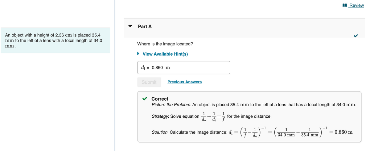 An object with a height of 2.36 cm is placed 35.4
mm to the left of a lens with a focal length of 34.0
mm.
Part A
Where is the image located?
► View Available Hint(s)
d₁ = 0.860 m
Submit
Previous Answers
Correct
Picture the Problem: An object is placed 35.4 mm to the left of a lens that has a focal length of 34.0 mm.
1 1 1
do di f
=7/
Strategy: Solve equation +
for the image distance.
Solution: Calculate the image distance: di
1
f do
-1
=
1
34.0 mm
1
35.4 mm
Review
-1
= 0.860 m