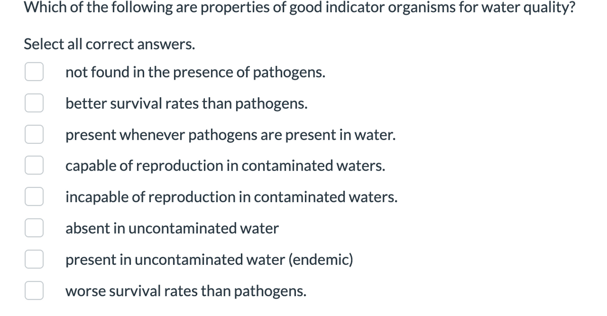Which of the following are properties of good indicator organisms for water quality?
Select all correct answers.
not found in the presence of pathogens.
better survival rates than pathogens.
present whenever pathogens are present in water.
capable of reproduction in contaminated waters.
incapable of reproduction in contaminated waters.
absent in uncontaminated water
present in uncontaminated water (endemic)
worse survival rates than pathogens.
