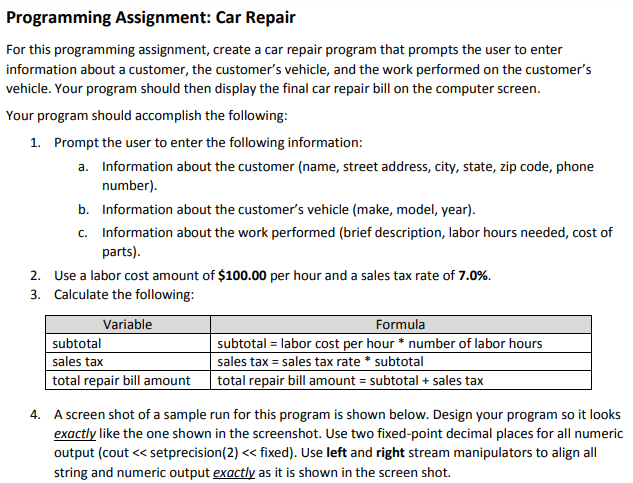 Programming Assignment: Car Repair
For this programming assignment, create a car repair program that prompts the user to enter
information about a customer, the customer's vehicle, and the work performed on the customer's
vehicle. Your program should then display the final car repair bill on the computer screen.
Your program should accomplish the following:
1. Prompt the user to enter the following information:
a. Information about the customer (name, street address, city, state, zip code, phone
number).
b. Information about the customer's vehicle (make, model, year).
c. Information about the work performed (brief description, labor hours needed, cost of
parts).
2. Use a labor cost amount of $100.00 per hour and a sales tax rate of 7.0%.
3. Calculate the following:
Variable
subtotal
sales tax
total repair bill amount
Formula
subtotal = labor cost per hour * number of labor hours
sales tax = sales tax rate * subtotal
total repair bill amount = subtotal + sales tax
4. A screen shot of a sample run for this program is shown below. Design your program so it looks
exactly like the one shown in the screenshot. Use two fixed-point decimal places for all numeric
output (cout << setprecision(2) << fixed). Use left and right stream manipulators to align all
string and numeric output exactlv as it is shown in the screen shot.
