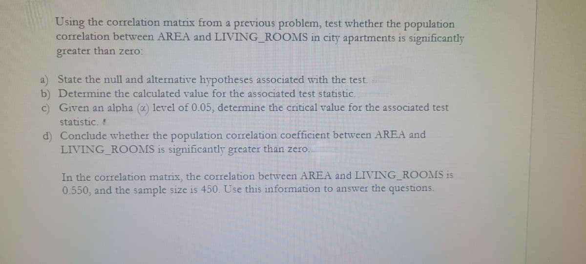 Using the correlation matrix from a previous problem, test whether the population
correlation between AREA and LIVING ROOMS in city apartments is significantly
greater than zero:
2 State the null and alternative hypotheses associated with the test.
b) Determine the calculated value for the associated test statistic.
c) Given an alpha (x) level of 0.05, determine the critical value for the associated test
statistic. "
d) Conclude whether the population correlation coefficient between AREA and
LIVING_ROOMS is significantly greater than zero.
In the correlation matrix, the correlation between AREA and LIVING ROOMS is
0.550, and the sample size is 450. Use this information to answer the questions.