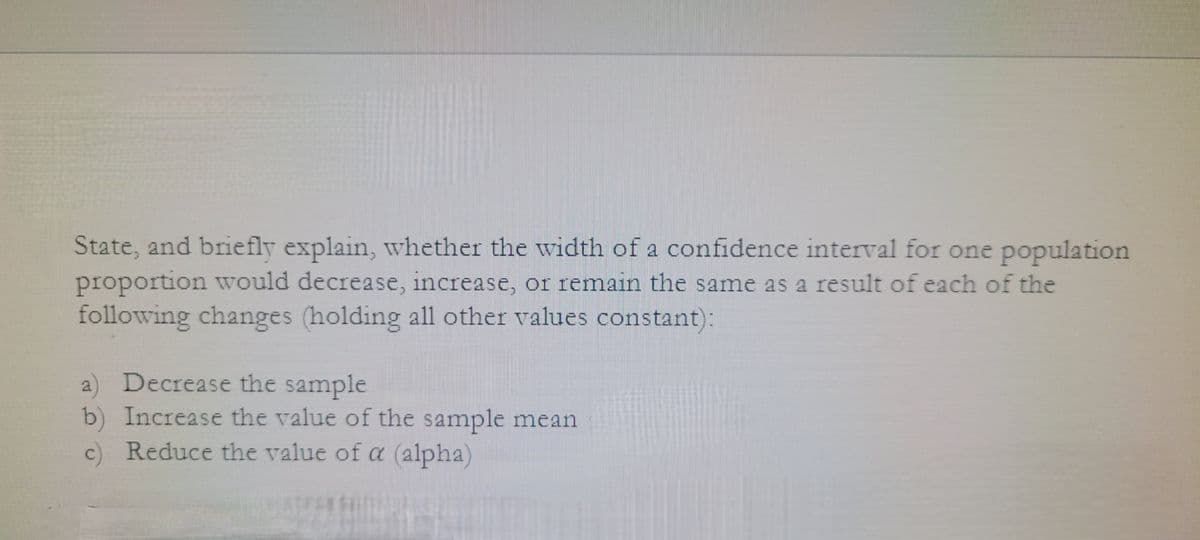 State, and briefly explain, whether the width of a confidence interval for one population
proportion would decrease, increase, or remain the same as a result of each of the
following changes (holding all other values constant):
a) Decrease the sample
b) Increase the value of the sample mean
c) Reduce the value of a (alpha)