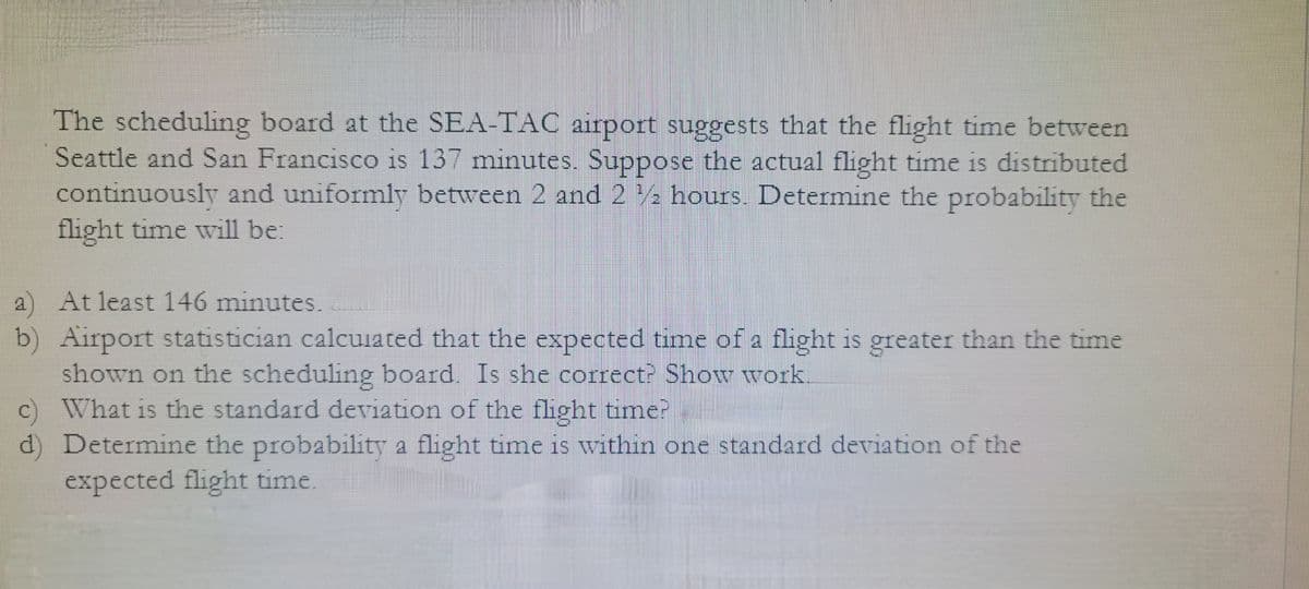 The scheduling board at the SEA-TAC airport suggests that the flight time between
Seattle and San Francisco is 137 minutes. Suppose the actual flight time is distributed
continuously and uniformly between 2 and 22 hours. Determine the probability the
flight time will be:
a)
At least 146 minutes.
b) Airport statistician calculated that the expected time of a flight is greater than the time
shown on the scheduling board. Is she correct? Show work.
c) What is the standard deviation of the flight time?
d) Determine the probability a flight time is within one standard deviation of the
expected flight time.