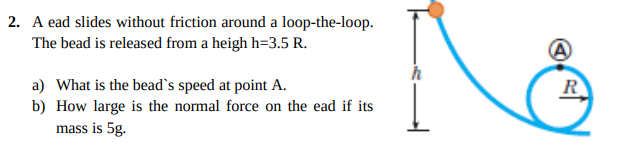 2. A ead slides without friction around a loop-the-loop.
The bead is released from a heigh h=3.5 R.
R
a) What is the bead`s speed at point A.
b) How large is the normal force on the ead if its
mass is 5g.
