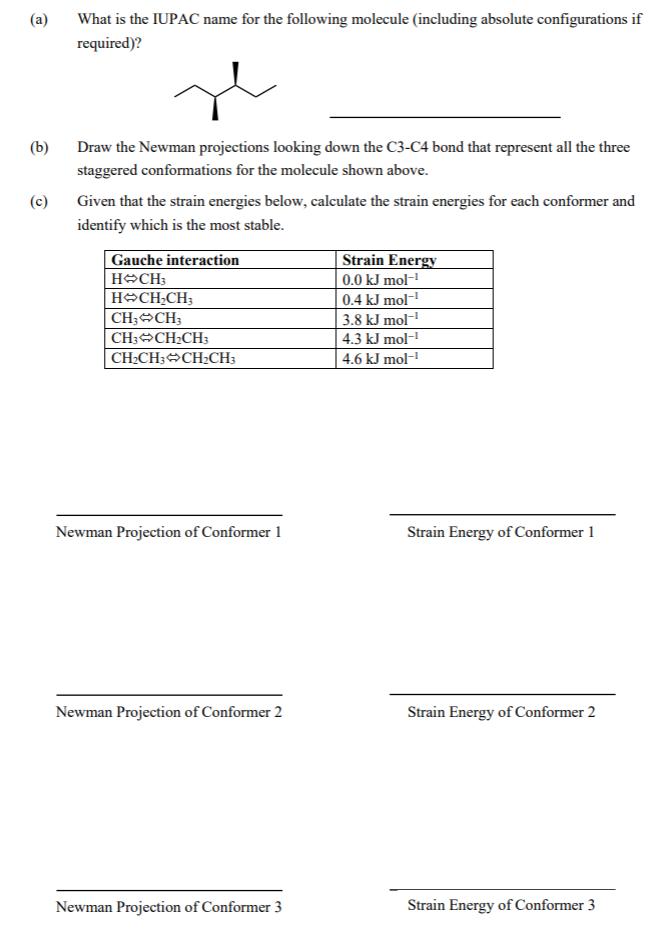 (a)
What is the IUPAC name for the following molecule (including absolute configurations if
required)?
(b)
Draw the Newman projections looking down the C3-C4 bond that represent all the three
staggered conformations for the molecule shown above.
(c)
Given that the strain energies below, calculate the strain energies for each conformer and
identify which is the most stable.
Gauche interaction
Strain Energy
HOCH3
0.0 kJ mol-
HOCH;CH;
|0.4 kJ mol-
3.8 kJ mol-
| 4.3 kJ mol-
CH;CH3
CH;CH2CH3
|CH2CH; CH2CH;
4.6 kJ mol-
Newman Projection of Conformer 1
Strain Energy of Conformer 1
Newman Projection of Conformer 2
Strain Energy of Conformer 2
Newman Projection of Conformer 3
Strain Energy of Conformer 3
