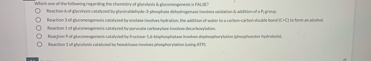 Which one of the following regarding the chemistry of glycolysis & gluconeogenesis is FALSE?
Reaction 6 of glycolysis catalyzed by glyceraldehyde-3-phosphate dehydrogenase involves oxidation & addition of a P; group.
Reaction 3 of gluconeogenesis catalyzed by enolase involves hydration, the addition of water to a carbon-carbon double bond (C=C) to form an alcohol.
Reaction 1 of gluconeogenesis catalyzed by pyruvate carboxylase involves decarboxylation.
Reaction 9 of gluconeogenesis catalyzed by fructose-1,6-bisphosphatase involves dephosphorylation (phosphoester hydrolysis).
Reaction 1 of glycolysis catalyzed by hexokinase involves phosphorylation (using ATP).
O 0000
