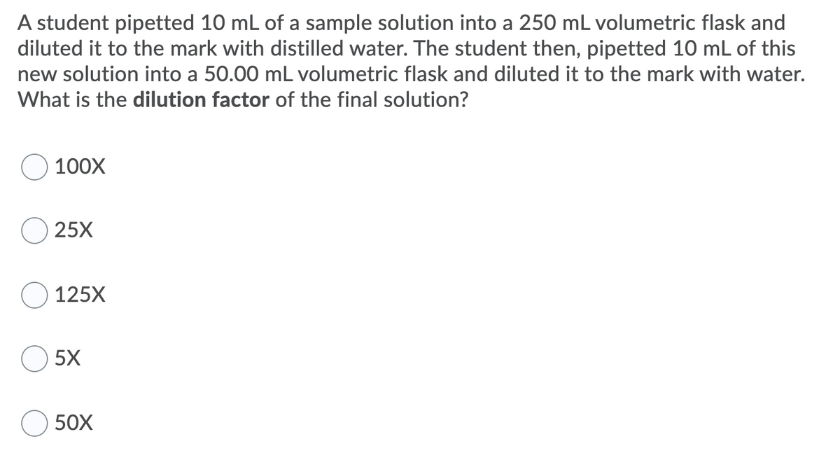 A student pipetted 10 mL of a sample solution into a 250 mL volumetric flask and
diluted it to the mark with distilled water. The student then, pipetted 10 mL of this
new solution into a 50.00 mL volumetric flask and diluted it to the mark with water.
What is the dilution factor of the final solution?
100X
25X
125X
5X
50X
