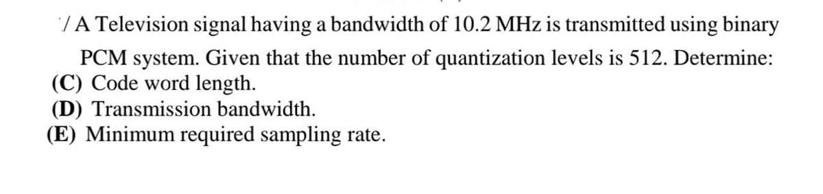 /A Television signal having a bandwidth of 10.2 MHz is transmitted using binary
PCM system. Given that the number of quantization levels is 512. Determine:
(C) Code word length.
(D) Transmission bandwidth.
(E) Minimum required sampling rate.