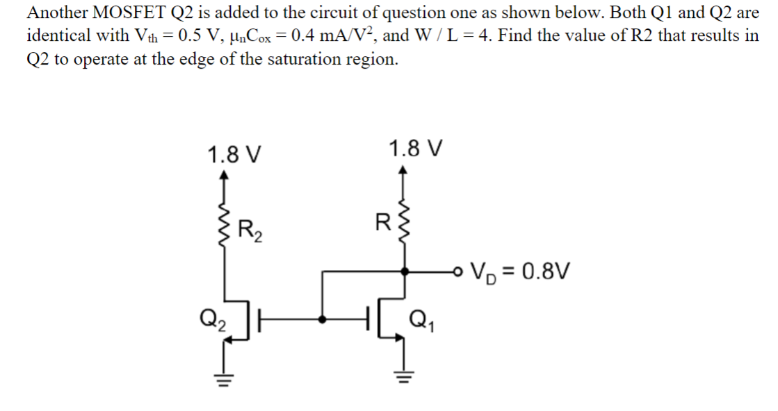 Another MOSFET Q2 is added to the circuit of question one as shown below. Both Q1 and Q2 are
identical with Vth = 0.5 V, µnCox = 0.4 mA/V², and W / L = 4. Find the value of R2 that results in
Q2 to operate at the edge of the saturation region.
1.8 V
Q₂
R₂
1.8 V
R
Q₁
- V₁ = 0.8V