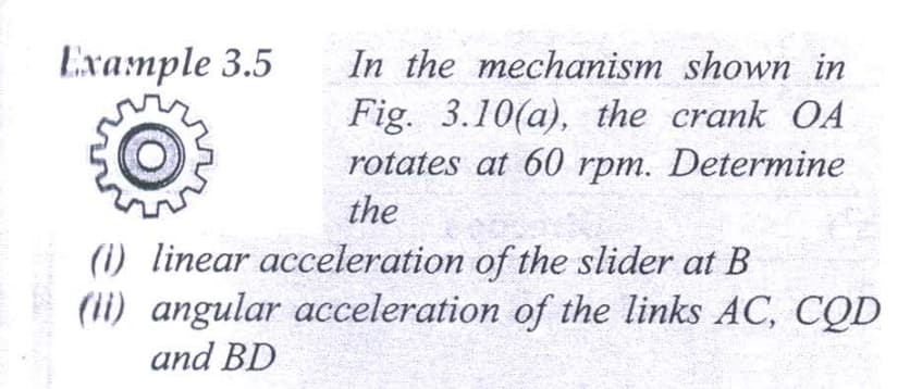 Example 3.5
In the mechanism shown in
Fig. 3.10(a), the crank OA
rotates at 60 rpm. Determine
the
(1) linear acceleration of the slider at B
(li) angular acceleration of the links AC, CQD
and BD
