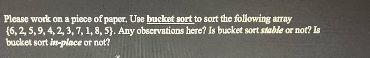 Please work on a piece of paper. Use bucket sort to sort the following array
{6, 2, 5, 9, 4, 2, 3, 7, 1, 8, 5). Any observations here? Is bucket sort stable or not? Is
bucket sort in-place or not?
52