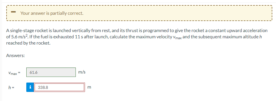 Your answer is partially correct.
A single-stage rocket is launched vertically from rest, and its thrust is programmed to give the rocket a constant upward acceleration
of 5.6 m/s². If the fuel is exhausted 11 s after launch, calculate the maximum velocity Vmax and the subsequent maximum altitude h
reached by the rocket.
Answers:
Vmax=
h =
61.6
i 338.8
m/s
m