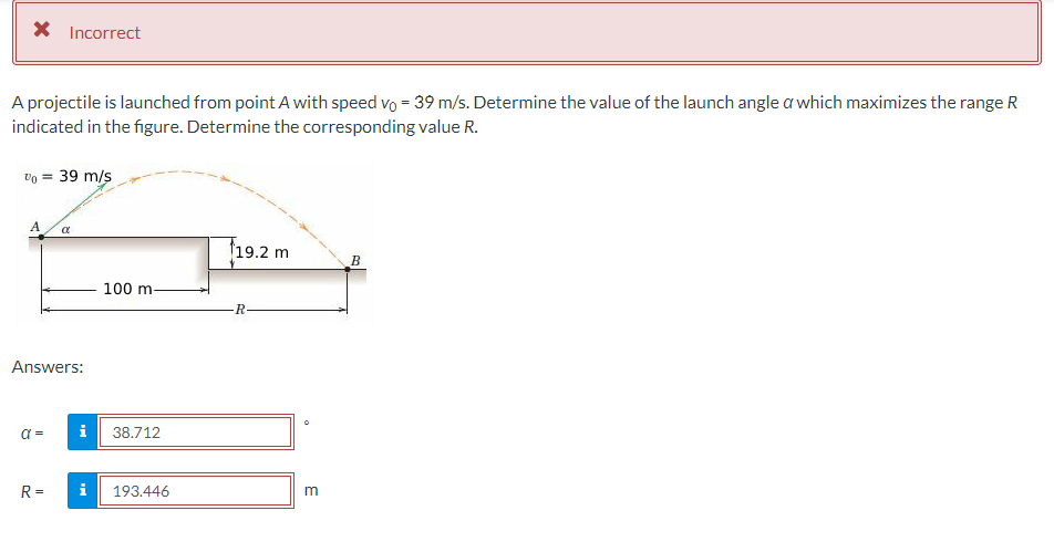 X Incorrect
A projectile is launched from point A with speed vo = 39 m/s. Determine the value of the launch angle a which maximizes the range R
indicated in the figure. Determine the corresponding value R.
v0 = 39 m/s
A α
Answers:
a =
R=
100 m-
i 38.712
i 193.446
19.2 m
R
m
B