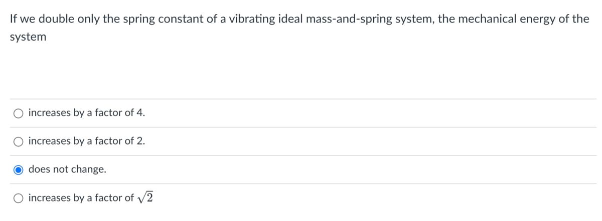 If we double only the spring constant of a vibrating ideal mass-and-spring system, the mechanical energy of the
system
increases by a factor of 4.
O increases by a factor of 2.
O does not change.
O increases by a factor of √2