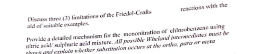 Discuss three (3) limitations of the Friedel-Crafts
aid of suitable examples.
reactions with the
Provide a detailed mechanism for the mononitration of chlorobenzene using
nitric acid/sulphuric acid mixture. All possible Wheland intermediates must be
hand explain whether substitution occurs at the ortho, para or meta