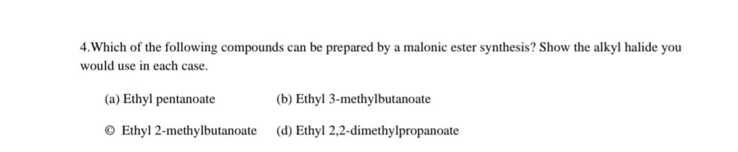4. Which of the following compounds can be prepared by a malonic ester synthesis? Show the alkyl halide you
would use in each case.
(a) Ethyl pentanoate
© Ethyl 2-methylbutanoate
(b) Ethyl 3-methylbutanoate
(d) Ethyl 2,2-dimethylpropanoate