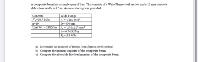 A composite beam has a simple span of 6 m. This consists of a Wide Flange steel section and a 12 mm concrete
slab whose width is 1.5 m. Assume shoring was provided.
| Wide Flange
A = 9480 mm²
D= 400 mm
Unit Wt. = 23KN/m 1,= 270x10°mm*
w= 0.74 KN/m
| F,-138 MPa
Concrete
f~-20.7 MPa
n=10
a) Determine the moment of inertia (transformed steel section)
b) Compute the moment capacity of the composite beam.
c) Compute the allowable live load moment of the composite beam.
