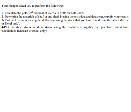 Your manger asked you to perfom the following:
1- Calculate the polar 2nd moment of inertia in mm*for both shafts.
| 2- Determine the materials of shaft A and shaft B using the tests data and datasheet, explain your results.
3- Plot the torsion vs the angular deflection, using the slope that you have found from the table (MatLab
or Excel only).
|4-Plot the shear stress vs shear strain, using the modulus of rigidity that you have found from
calculations (MatLab or Excel only).
