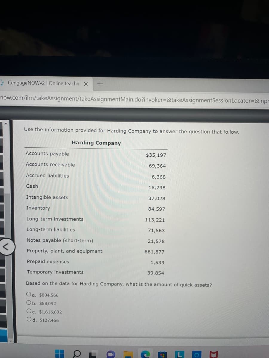 CengageNOWv2 | Online teachin X
now.com/ilrn/takeAssignment/takeAssignmentMain.do?invoker=&takeAssignmentSession Locator=&inpr
Use the information provided for Harding Company to answer the question that follow.
Harding Company
Accounts payable
$35,197
Accounts receivable
69,364
Accrued liabilities
6,368
Cash
18,238
Intangible assets
37,028
Inventory
84,597
Long-term investments
113,221
Long-term liabilities
71,563
Notes payable (short-term)
21,578
Property, plant, and equipment
661,877
Prepaid expenses
1,533
Temporary investments
39,854
Based on the data for Harding Company, what is the amount of quick assets?
Oa. $804,566
Ob. $58,092
Oc. $1,616,692
Od. $127,456
O
H
+
C