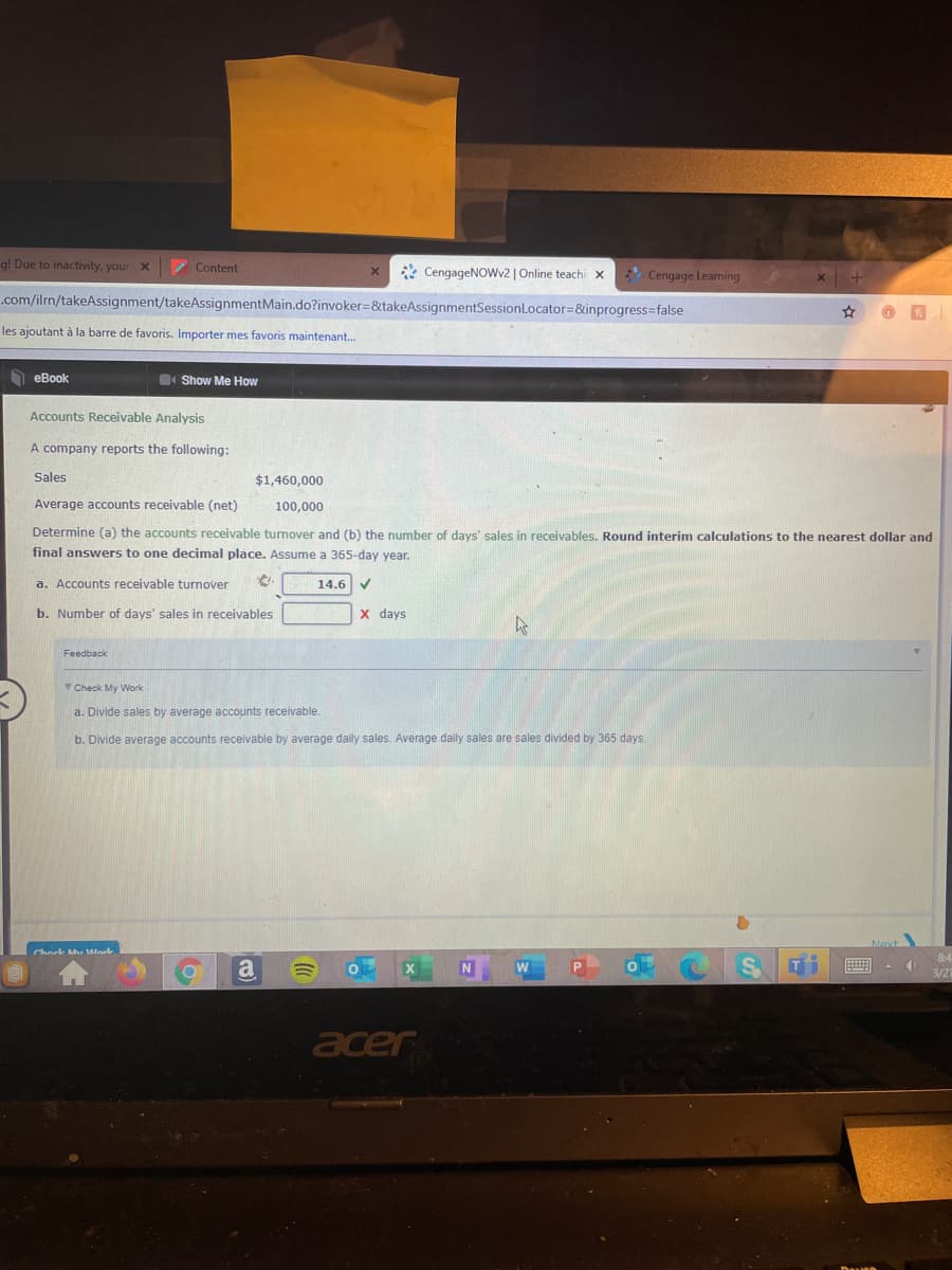 g! Due to inactivity, your x
Content
* CengageNOWv2 | Online teachi x
Cengage Learning
.com/ilm/takeAssignment/takeAssignmentMain.do?invoker=&takeAssignmentSessionLocator=&inprogress=false
les ajoutant à la barre de favoris. Importer mes favoris maintenant.
h eBook
4 Show Me How
Accounts Receivable Analysis
A company reports the following:
Sales
$1,460,000
Average accounts receivable (net)
100,000
Determine (a) the accounts receivable turnover and (b) the number of days' sales in receivables. Round interim calculations to the nearest dollar and
final answers to one decimal place. Assume a 365-day year.
a. Accounts receivable turnover
14.6 V
b. Number of days' sales in receivables
x days
Feedback
Check My Work
a. Divide sales by average accounts receivable.
b. Divide average accounts receivable by average daily sales. Average daily sales are sales divided by 365 days.
a
N
acer
