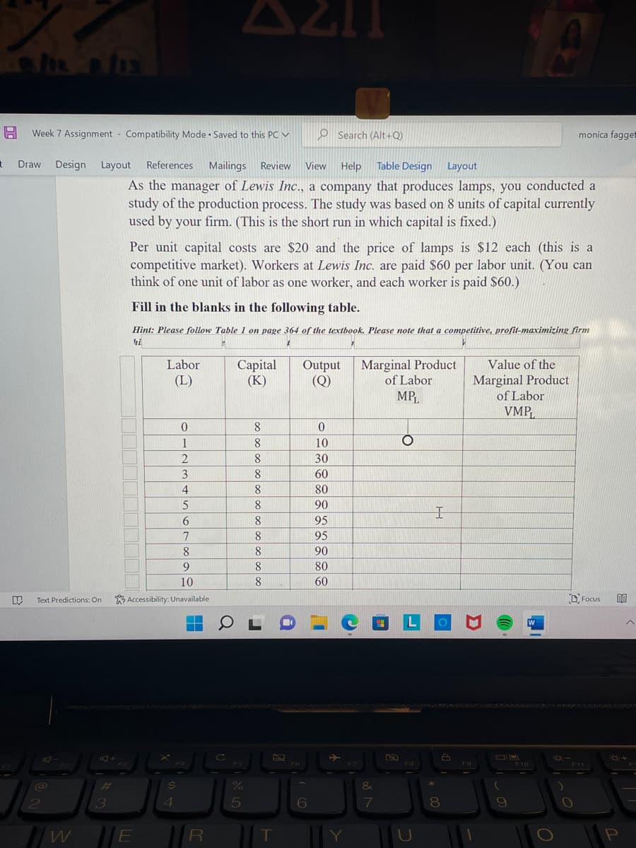 t
FI
Search (Alt+Q)
Draw Design
View Help Table Design Layout
Design Layout References Mailings Review
As the manager of Lewis Inc., a company that produces lamps, you conducted a
study of the production process. The study was based on 8 units of capital currently
used by your firm. (This is the short run in which capital is fixed.)
1
Week 7 Assignment Compatibility Mode Saved to this PC
Text Predictions: On
@
2
W
3
Per unit capital costs are $20 and the price of lamps is $12 each (this is a
competitive market). Workers at Lewis Inc. are paid $60 per labor unit. (You can
think of one unit of labor as one worker, and each worker is paid $60.)
Fill in the blanks in the following table.
Hint: Please follow Table 1 on page 364 of the textbook. Please note that a competitive, profit-maximizing firm
hi
1
7
Labor
(L)
E
0
1
2
8
9
10
Accessibility: Unavailable
$
4
3
4
5
6
7
FI
.
R
Q
C
Capital
(K)
F5
%
8
8
8
8
8
8
8
8
8
8
8
L
T
i
F6
Output
(Q)
6
0
10
30
60
80
90
95
95
90
80
60
Marginal Product
of Labor
MPL
&
7
O
L
F8
U
I
*
A
8
F9
Value of the
Marginal Product
of Labor
VMP
(
9
F10
W
FO:-
monica fagget
O
Focus DO
F11
FO: +
P
F