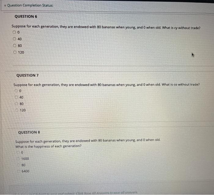 * Question Completion Status:
QUESTION 6
Suppose for each generation, they are endowed with 80 bananas when young, and 0 when old. What is cy without trade?
40
O 80
O 120
QUESTION 7
Suppose for each generation, they are endowed with 80 bananas when young, and 0 when old. What is co without trade?
40
O 80
120
QUESTION 8
Suppose for each generation, they are endowed with 80 bananas when young, and 0 when old.
What is the happiness of each generation?
1600
80
6400
ene
mit Click Save All Ansuers to saue oll unswers.
