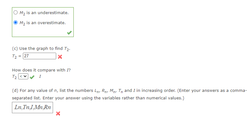 M₂ is an underestimate.
M₂ is an overestimate.
(c) Use the graph to find T₂.
T₂ = 27
X
How does it compare with I?
T₂ <V
I
(d) For any value of n, list the numbers L, R M Tn and I in increasing order. (Enter your answers as a comma-
separated list. Enter your answer using the variables rather than numerical values.)
Ln,In,I,Mn.Rn
X