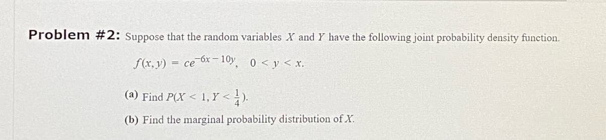 Problem #2: Suppose that the random variables X and Y have the following joint probability density function.
f(x, y) = ce 6x-10y, 0 < y < x.
(a) Find P(X < 1, Y <
<4).
(b) Find the marginal probability distribution of X.