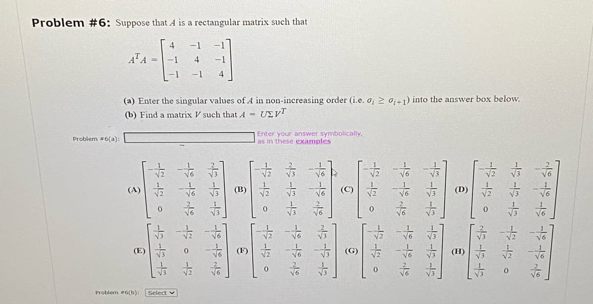 Problem #6: Suppose that A is a rectangular matrix such that
Problem #6(a):
AT A
(A)
E
(a) Enter the singular values of A in non-increasing order (i.e. o > 0+1) into the answer box below.
(b) Find a matrix V such that A = UZvT
다
4
Problem #6(b): Select
-1
4
寺
2013.15
Enter your answer symbolically,
as in these examples
。六。
막막막막하
。。
이
하하하하하하
222
트
H
1일 1일 0 개월 1일 13
素。
ㅎㅎㅎㅎ