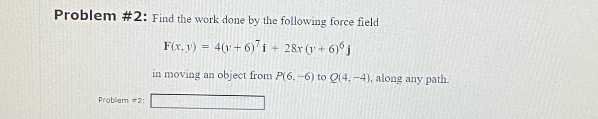 Problem #2: Find the work done by the following force field
F(x, y) = 4(y + 6)7 i + 28x (y + 6)6 j
in moving an object from P(6, -6) to Q(4,-4), along any path.
Problem #2: